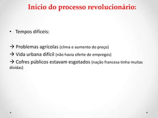 Início do processo revolucionário:
• Tempos difíceis:
 Problemas agrícolas (clima e aumento do preço)
 Vida urbana difícil (não havia oferte de empregos)
 Cofres públicos estavam esgotados (nação francesa tinha muitas
dívidas)
 