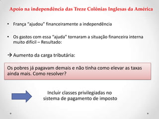 Apoio na independência das Treze Colônias Inglesas da América
• França “ajudou” financeiramente a independência
• Os gastos com essa “ajuda” tornaram a situação financeira interna
muito difícil – Resultado:
Aumento da carga tributária:
Os pobres já pagavam demais e não tinha como elevar as taxas
ainda mais. Como resolver?
Incluir classes privilegiadas no
sistema de pagamento de imposto
 