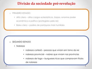 Divisão da sociedade pré-revolução
o PRIMEIRO ESTADO:
• Alto clero – altos cargos eclesiásticos, bispos, enorme poder
econômico e político (protegidos pelo rei)
• Baixo clero – padres de paróquias mais humildes
o SEGUNDO ESTADO
• Nobreza
• nobreza cortesã – pessoas que viviam em torno do rei
• nobreza provincial – nobres que viviam nas províncias
• nobreza de toga – burgueses ricos que compravam títulos
de nobreza
 