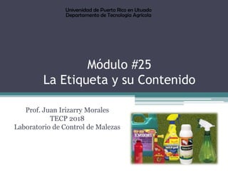 Módulo #25
La Etiqueta y su Contenido
Prof. Juan Irizarry Morales
TECP 2018
Laboratorio de Control de Malezas
Universidad de Puerto Rico en Utuado
Departamento de Tecnología Agrícola
 