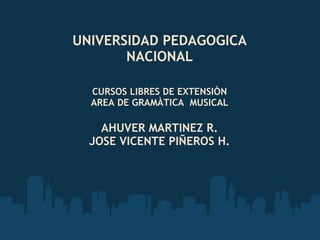 UNIVERSIDAD PEDAGOGICA NACIONAL CURSOS LIBRES DE EXTENSIÒN AREA DE GRAMÀTICA  MUSICAL AHUVER MARTINEZ R. JOSE VICENTE PIÑEROS H. 