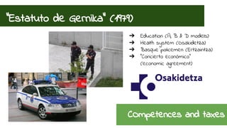“Estatuto de Gernika” (1979) 
➔ Education (A, B & D models) 
➔ Health system (Osakidetza) 
➔ Basque policemen (Ertzaintza) 
➔ “Concierto económico” 
(economic agreement) 
COmpetences and taxes 
 