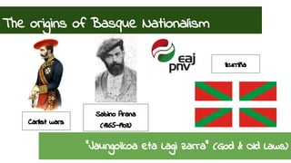 The origins of Basque Nationalism 
Sabino Arana 
Carlist wars (1865-1903) 
Ikurriña 
“Jaungoikoa eta Lagi zarra” (God & Old Laws) 
 