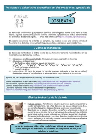 Trastornos o dificultades específicas del desarrollo o del aprendizaje




                                                          DISLEXIA

    La dislexia es una dificultad que presentan personas con inteligencia normal y alta frente al texto
    escrito. Algunos autores atribuyen ese término solamente a problemas de lectura denominando
    los problemas de escritura digrafía.   (Para más detalles ver http://es.wikipedia.org/wiki/Dislexia).

    El presente documento no pretende ser completo. Su objetivo es dar una primera entrada al
    fenómeno de la dislexia y ofrece varios links para aquellas personas que quieren saber más.

                                    ¿Cómo se manifiesta?
    La dislexia se manifiesta en el ámbito escolar de una forma muy concreta, manifestándose en las
    materias básicas de lectura y escritura.

       Alteraciones en el lenguaje hablado.- Confusión, inversión, supresión de fonemas
       Alteraciones en la escritura.-
         Confusión de letras similares, usando por ejemplo:
        "d" por "b"       "p" por "q" "b" por "g" "u" por "n" "g" por "p" "d" por "p".
         Omitir de letras o añadir letras
         Inversión de letras
       Lectura lenta.- El ritmo de lectura no permite entender fácilmente lo que lee un niño(a)
        disléxico(a), aunque la prevalencia de la alteración se da mayoritariamente en varones.

Algunos link para ampliar el tema de dislexia y sus manifestaciones:

Primer acercamiento al tema de dislexia: http://www.slideshare.net/1986jean/dislexia-4618153
Para docentes y padres de familia: http://www.youtube.com/watch?v=JulQXB0t5zo
Ejemplo de escritura disléxica: http://todosleen.com.ar/dislexicoesc/dislexico.htm
La dislexia explicada como dificultad específica del aprendizaje:
http://www.slideshare.net/guesta1f24c/dificultad-de-aprendizaje-y-dislexia



                            Efectos indirectos de la dislexia

                           Falta de atención.- Por el mayor esfuerzo que tienen que hacer para leer y
                            escribir correctamente, los niños disléxicos se cansan rápidamente. Eso,
                            así como los frecuentes fracasos llevan a una menor concentración.
                           Desinterés por el estudio.- Docentes, compañeros y familiares no tienen el
                            comportamiento correcto frente a los bajos rendimientos del niño disléxico
                            que prefiere centrar su vida en temas que no tienen que ver con el colegio.
                           Comportamientos llamativos.- Los niños disléxicos pueden ser muy tímidos
                            o poco sociables o, al contrario, muestran una autoestima exagerada para
                            recompensar los fracasos escolares.


            La mejor ayuda para niños, niñas y adultos con dislexia es un apoyo integral
             donde participan los familiares, los docentes, los compañeros de aula y los
                                      psicólogos o psiquiatras.
 