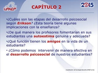 ¿Cuáles son las etapas del desarrollo psicosocial según Erikson ? ¿Esta teoría tiene algunas implicaciones con la enseñanza? ¿De qué manera los profesores fomentarían en sus estudiantes una autoestima genuina y adecuada? ¿Qué función tienen los amigos en la vida de un estudiante? ¿Cómo podemos intervenir de manera efectiva en el desarrollo psicosocial de nuestros estudiantes? CAPÍTULO 2
