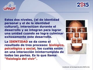 Estos dos niveles, (el de identidad personal y el de la identidad cultural), interactúan durante el desarrollo y se integran para lograr una unidad cuando se logra culminar exitosamente este desarrollo. La IDENTIDAD se da como el resultado de tres procesos: biológico, psicológico y social, los cuales están en una interacción ininterrumpida de todas las partes. Es lo que llama: "fisiología del vivir".