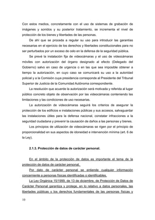 Con estos medios, concretamente con el uso de sistemas de grabación de
imágenes y sonidos y su posterior tratamiento, se incrementa el nivel de
protección de los bienes y libertades de las personas.
     De ahí que se proceda a regular su uso para introducir las garantías
necesarias en el ejercicio de los derechos y libertades constitucionales para no
ser perturbados por un exceso de celo en la defensa de la seguridad pública.
     Se prevé la instalación fija de videocámaras y el uso de videocámaras
móviles con autorización del órgano designado al efecto (Delegado del
Gobierno) salvo en caso de urgencia o en las que sea imposible obtener a
tiempo la autorización, en cuyo caso se comunicará su uso a la autoridad
policial y a la Comisión cuya presidencia corresponde al Presidente del Tribunal
Superior de Justicia de la Comunidad Autónoma correspondiente.
     La resolución que acuerde la autorización será motivada y referida al lugar
público concreto objeto de observación por las videocámaras conteniendo las
limitaciones y las condiciones de uso necesarias.
     La autorización de videocámaras seguirá los criterios de asegurar la
protección de los edificios e instalaciones públicas y sus accesos, salvaguardar
las instalaciones útiles para la defensa nacional, constatar infracciones a la
seguridad ciudadana y prevenir la causación de daños a las personas y bienes.
     Los principios de utilización de videocámaras se rigen por el principio de
proporcionalidad en sus aspectos de idoneidad e intervención mínima (art. 6 de
la Ley).


     2.1.3. Protección de datos de carácter personal.


     En el ámbito de la protección de datos es importante el tema de la
protección de datos de carácter personal.
     Por dato de carácter personal se entiende cualquier información
concerniente a personas físicas identificadas o identificables.
     La Ley Orgánica 15/1999, de 13 de diciembre, de Protección de Datos de
Carácter Personal garantiza y protege, en lo relativo a datos personales, las
libertades públicas y los derechos fundamentales de las personas físicas y

10
 