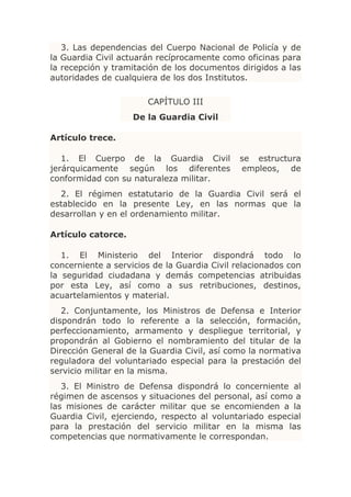 3. Las dependencias del Cuerpo Nacional de Policía y de
la Guardia Civil actuarán recíprocamente como oficinas para
la recepción y tramitación de los documentos dirigidos a las
autoridades de cualquiera de los dos Institutos.

                       CAPÍTULO III
                    De la Guardia Civil

Artículo trece.

   1. El Cuerpo de la Guardia Civil           se estructura
jerárquicamente según los diferentes          empleos, de
conformidad con su naturaleza militar.
  2. El régimen estatutario de la Guardia Civil será el
establecido en la presente Ley, en las normas que la
desarrollan y en el ordenamiento militar.

Artículo catorce.

   1. El Ministerio del Interior dispondrá todo lo
concerniente a servicios de la Guardia Civil relacionados con
la seguridad ciudadana y demás competencias atribuidas
por esta Ley, así como a sus retribuciones, destinos,
acuartelamientos y material.
   2. Conjuntamente, los Ministros de Defensa e Interior
dispondrán todo lo referente a la selección, formación,
perfeccionamiento, armamento y despliegue territorial, y
propondrán al Gobierno el nombramiento del titular de la
Dirección General de la Guardia Civil, así como la normativa
reguladora del voluntariado especial para la prestación del
servicio militar en la misma.
   3. El Ministro de Defensa dispondrá lo concerniente al
régimen de ascensos y situaciones del personal, así como a
las misiones de carácter militar que se encomienden a la
Guardia Civil, ejerciendo, respecto al voluntariado especial
para la prestación del servicio militar en la misma las
competencias que normativamente le correspondan.
 