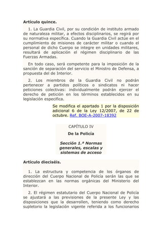Artículo quince.
   1. La Guardia Civil, por su condición de instituto armado
de naturaleza militar, a efectos disciplinarios, se regirá por
su normativa específica. Cuando la Guardia Civil actúe en el
cumplimiento de misiones de carácter militar o cuando el
personal de dicho Cuerpo se integre en unidades militares,
resultará de aplicación el régimen disciplinario de las
Fuerzas Armadas.
  En todo caso, será competente para la imposición de la
sanción de separación del servicio el Ministro de Defensa, a
propuesta del de Interior.
   2. Los miembros de la Guardia Civil no podrán
pertenecer a partidos políticos o sindicatos ni hacer
peticiones colectivas: individualmente podrán ejercer el
derecho de petición en los términos establecidos en su
legislación especifica.
               Se modifica el apartado 1 por la disposición
               adicional 6 de la Ley 12/2007, de 22 de
               octubre. Ref. BOE-A-2007-18392

                        CAPÍTULO IV
                       De la Policía

                   Sección 1.ª Normas
                   generales, escalas y
                   sistemas de acceso

Artículo dieciséis.

   1. La estructura y competencia de los órganos de
dirección del Cuerpo Nacional de Policía serán las que se
establezcan en las normas orgánicas del Ministerio del
Interior.
   2. El régimen estatutario del Cuerpo Nacional de Policía
se ajustará a las previsiones de la presente Ley y las
disposiciones que la desarrollen, teniendo como derecho
supletorio la legislación vigente referida a los funcionarios
 
