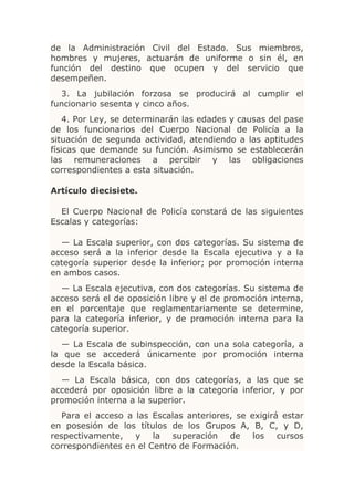 de la Administración Civil del Estado. Sus miembros,
hombres y mujeres, actuarán de uniforme o sin él, en
función del destino que ocupen y del servicio que
desempeñen.
  3. La jubilación forzosa se producirá al cumplir el
funcionario sesenta y cinco años.
    4. Por Ley, se determinarán las edades y causas del pase
de los funcionarios del Cuerpo Nacional de Policía a la
situación de segunda actividad, atendiendo a las aptitudes
físicas que demande su función. Asimismo se establecerán
las remuneraciones a percibir y las obligaciones
correspondientes a esta situación.

Artículo diecisiete.

  El Cuerpo Nacional de Policía constará de las siguientes
Escalas y categorías:

  — La Escala superior, con dos categorías. Su sistema de
acceso será a la inferior desde la Escala ejecutiva y a la
categoría superior desde la inferior; por promoción interna
en ambos casos.
  — La Escala ejecutiva, con dos categorías. Su sistema de
acceso será el de oposición libre y el de promoción interna,
en el porcentaje que reglamentariamente se determine,
para la categoría inferior, y de promoción interna para la
categoría superior.
   — La Escala de subinspección, con una sola categoría, a
la que se accederá únicamente por promoción interna
desde la Escala básica.
  — La Escala básica, con dos categorías, a las que se
accederá por oposición libre a la categoría inferior, y por
promoción interna a la superior.
   Para el acceso a las Escalas anteriores, se exigirá estar
en posesión de los títulos de los Grupos A, B, C, y D,
respectivamente, y la superación de los cursos
correspondientes en el Centro de Formación.
 