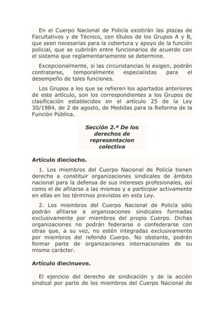 En el Cuerpo Nacional de Policía existirán las plazas de
Facultativos y de Técnico, con títulos de los Grupos A y B,
que sean necesarias para la cobertura y apoyo de la función
policial, que se cubrirán entre funcionarios de acuerdo con
el sistema que reglamentariamente se determine.
  Excepcionalmente, si las circunstancias lo exigen, podrán
contratarse,  temporalmente       especialistas   para    el
desempeño de tales funciones.
   Los Grupos a los que se refieren los apartados anteriores
de este artículo, son los correspondientes a los Grupos de
clasificación establecidos en el artículo 25 de la Ley
30/1984, de 2 de agosto, de Medidas para la Reforma de la
Función Pública.

                    Sección 2.ª De los
                      derechos de
                     representacion
                        colectiva

Artículo dieciocho.
  1. Los miembros del Cuerpo Nacional de Policía tienen
derecho a constituir organizaciones sindicales de ámbito
nacional para la defensa de sus intereses profesionales, así
como el de afiliarse a las mismas y a participar activamente
en ellas en los términos previstos en esta Ley.
   2. Los miembros del Cuerpo Nacional de Policía sólo
podrán afiliarse a organizaciones sindicales formadas
exclusivamente por miembros del propio Cuerpo. Dichas
organizaciones no podrán federarse o confederarse con
otras que, a su vez, no estén integradas exclusivamente
por miembros del referido Cuerpo. No obstante, podrán
formar parte de organizaciones internacionales de su
mismo carácter.

Artículo diecinueve.

   El ejercicio del derecho de sindicación y de la acción
sindical por parte de los miembros del Cuerpo Nacional de
 
