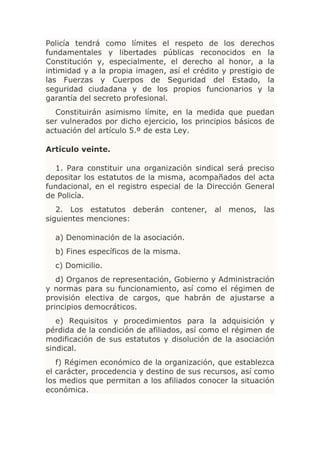 Policía tendrá como límites el respeto de los derechos
fundamentales y libertades públicas reconocidos en la
Constitución y, especialmente, el derecho al honor, a la
intimidad y a la propia imagen, así el crédito y prestigio de
las Fuerzas y Cuerpos de Seguridad del Estado, la
seguridad ciudadana y de los propios funcionarios y la
garantía del secreto profesional.
  Constituirán asimismo límite, en la medida que puedan
ser vulnerados por dicho ejercicio, los principios básicos de
actuación del artículo 5.º de esta Ley.

Artículo veinte.

  1. Para constituir una organización sindical será preciso
depositar los estatutos de la misma, acompañados del acta
fundacional, en el registro especial de la Dirección General
de Policía.
   2. Los estatutos deberán contener, al menos, las
siguientes menciones:

  a) Denominación de la asociación.
  b) Fines específicos de la misma.
  c) Domicilio.
   d) Organos de representación, Gobierno y Administración
y normas para su funcionamiento, así como el régimen de
provisión electiva de cargos, que habrán de ajustarse a
principios democráticos.
   e) Requisitos y procedimientos para la adquisición y
pérdida de la condición de afiliados, así como el régimen de
modificación de sus estatutos y disolución de la asociación
sindical.
   f) Régimen económico de la organización, que establezca
el carácter, procedencia y destino de sus recursos, así como
los medios que permitan a los afiliados conocer la situación
económica.
 