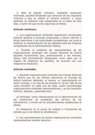 3. Sólo se podrán rechazar, mediante resolución
motivada, aquellos Estatutos que carezcan de los requisitos
mínimos a que se refiere el número anterior, y cuyos
defectos no hubieran sido subsanados en el plazo de diez
días, a partir de que se les requiriese al efecto.

Artículo veintiuno.

   1. Las organizaciones sindicales legalmente constituidas
tendrán derecho a formular propuestas y elevar informe o
dirigir peticiones a las Autoridades competentes, así como a
ostentar la representación de sus afiliados ante los Organos
competentes de la Administración Pública.
   2. Tendrán la condición de representantes de las
organizaciones sindicales del Cuerpo Nacional de Policía
aquellos funcionarios que, perteneciendo a las mismas,
hayan sido formalmente designados como tales por el
órgano de Gobierno de aquéllas, de acuerdo con sus
respectivos Estatutos.

Artículo veintidós.

   1. Aquellas organizaciones sindicales del Cuerpo Nacional
de Policía que en las últimas elecciones al Consejo de
Policía hubieran obtenido, al menos, un representante en
dicho Consejo, o en dos de las Escalas el 10 por 100 de los
votos emitidos en cada una de ellas, serán consideradas
organizaciones sindicales representativas, y en tal condición
tendrán, además, capacidad para:

   a) Participar como interlocutores en la determinación de
las condiciones de prestación del servicio de los
funcionarios, a través de los procedimientos establecidos al
efecto.
  b) Integrarse en el grupo de trabajo o Comisiones de
estudio que a tal efecto se establezcan.

  2. Los representantes de dichas organizaciones sindicales
representativas tendrán derecho:
 
