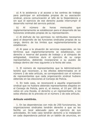 a) A la asistencia y al acceso a los centros de trabajo
para participar en actividades propias de su asociación
sindical, previa comunicación al Jefe de la Dependencia y
sin que el ejercicio de ese derecho pueda interrumpir el
desarrollo normal del servicio policial.
  b)    Al     número      de    horas    mensuales    que
reglamentariamente se establezcan para el desarrollo de las
funciones sindicales propias de su representación.
  c) Al disfrute de los permisos no retribuidos necesarios
para el desarrollo de las funciones sindicales propias de su
cargo, dentro de los limites que reglamentariamente se
establezcan.
   d) Al pase a la situación de servicios especiales, en los
términos que reglamentariamente se establezcan, con
derecho a reserva del puesto de trabajo y al cómputo de
antigüedad, mientras dure el ejercicio de su cargo
representativo, debiendo incorporarse a su puesto de
trabajo dentro del mes siguiente a la fecha del cese.

  3. El número de representantes que la Administración
tendrá que reconocer, a los efectos determinados en el
número 2 de este artículo, se corresponderá con el número
de representantes que cada organización sindical hubiere
obtenido en las elecciones al Consejo de Policía.
   4. En todo caso, se reconocerá a aquella organización
sindical que no hubiera obtenido representantes elegidos en
el Consejo de Policía, pero sí, al menos, el 10 por 100 de
votos en una Escala, el derecho a un representante, a los
solos efectos de lo previsto en el número 2 de este artículo.

Artículo veintitrés.

   1. En las dependencias con más de 250 funcionarios, las
organizaciones sindicales tendrán derecho a que se les
facilite un local adecuado para el ejercicio de sus
actividades. En todo caso tendrán derecho a la instalación
en cada dependencia policial de un tablón de anuncios, en
 