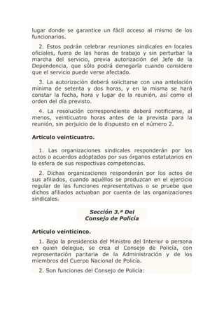 lugar donde se garantice un fácil acceso al mismo de los
funcionarios.
   2. Estos podrán celebrar reuniones sindicales en locales
oficiales, fuera de las horas de trabajo y sin perturbar la
marcha del servicio, previa autorización del Jefe de la
Dependencia, que sólo podrá denegarla cuando considere
que el servicio puede verse afectado.
  3. La autorización deberá solicitarse con una antelación
mínima de setenta y dos horas, y en la misma se hará
constar la fecha, hora y lugar de la reunión, así como el
orden del día previsto.
  4. La resolución correspondiente deberá notificarse, al
menos, veinticuatro horas antes de la prevista para la
reunión, sin perjuicio de lo dispuesto en el número 2.

Artículo veinticuatro.

   1. Las organizaciones sindicales responderán por los
actos o acuerdos adoptados por sus órganos estatutarios en
la esfera de sus respectivas competencias.
   2. Dichas organizaciones responderán por los actos de
sus afiliados, cuando aquéllos se produzcan en el ejercicio
regular de las funciones representativas o se pruebe que
dichos afiliados actuaban por cuenta de las organizaciones
sindicales.

                    Sección 3.ª Del
                   Consejo de Policía

Artículo veinticinco.
  1. Bajo la presidencia del Ministro del Interior o persona
en quien delegue, se crea el Consejo de Policía, con
representación paritaria de la Administración y de los
miembros del Cuerpo Nacional de Policía.
  2. Son funciones del Consejo de Policía:
 