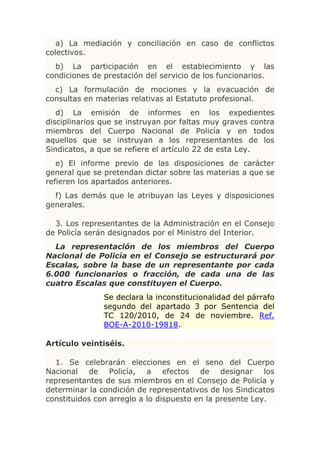 a) La mediación y conciliación en caso de conflictos
colectivos.
  b) La participación en el establecimiento y las
condiciones de prestación del servicio de los funcionarios.
  c) La formulación de mociones y la evacuación de
consultas en materias relativas al Estatuto profesional.
   d) La emisión de informes en los expedientes
disciplinarios que se instruyan por faltas muy graves contra
miembros del Cuerpo Nacional de Policía y en todos
aquellos que se instruyan a los representantes de los
Sindicatos, a que se refiere el artículo 22 de esta Ley.
   e) El informe previo de las disposiciones de carácter
general que se pretendan dictar sobre las materias a que se
refieren los apartados anteriores.
  f) Las demás que le atribuyan las Leyes y disposiciones
generales.

  3. Los representantes de la Administración en el Consejo
de Policía serán designados por el Ministro del Interior.
  La representación de los miembros del Cuerpo
Nacional de Policía en el Consejo se estructurará por
Escalas, sobre la base de un representante por cada
6.000 funcionarios o fracción, de cada una de las
cuatro Escalas que constituyen el Cuerpo.
               Se declara la inconstitucionalidad del párrafo
               segundo del apartado 3 por Sentencia del
               TC 120/2010, de 24 de noviembre. Ref.
               BOE-A-2010-19818.

Artículo veintiséis.

  1. Se celebrarán elecciones en el seno del Cuerpo
Nacional de Policía, a efectos de designar los
representantes de sus miembros en el Consejo de Policía y
determinar la condición de representativos de los Sindicatos
constituidos con arreglo a lo dispuesto en la presente Ley.
 