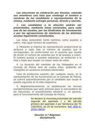 Las elecciones se celebrarán por Escalas, votando
sus miembros una lista que contenga el nombre o
nombres de los candidatos a representantes de la
misma, mediante sufragio personal, directo y secreto.
  2. Los candidatos a la elección podrán ser
presentados, mediante listas nacionales, para cada
una de las escalas, por los Sindicatos de funcionarios
o por las agrupaciones de electores de las distintas
escalas legalmente constituidas.
  Las listas contendrán tanto nombres como puestos a
cubrir, mas igual número de suplentes.
    3. Mediante el sistema de representación proporcional se
atribuirá a cada lista el número de puestos que le
correspondan, de conformidad con el cociente que resulte
de dividir el número de votantes por el de puestos a cubrir.
Si hubiere puesto o puestos sobrantes, se atribuirán a la
lista o listas que tengan un mayor resto de votos.
  4. La duración del mandato de los Delegados en el
Consejo de Policía será de cuatro años, pudiendo ser
reelegidos en sucesivos procesos electorales.
  Caso de producirse vacante, por cualquier causa, en la
representación de los funcionarios en el Consejo de Policía,
se cubrirá automáticamente por el candidato que ocupe el
puesto siguiente en la lista respectiva.
   5. Reglamentariamente, se establecerán las normas
complementarias que sean precisas para la convocatoria de
las elecciones, el procedimiento electoral y, en general,
para el funcionamiento del Consejo de Policía.
               Se declara la inconstitucionalidad del párrafo
               segundo del apartado 1 y del párrafo
               primero del apartado 2 por Sentencia del TC
               120/2010, de 24 de noviembre. Ref. BOE-A-
               2010-19818.

                  Sección 4.ª Régimen
                      disciplinario
 