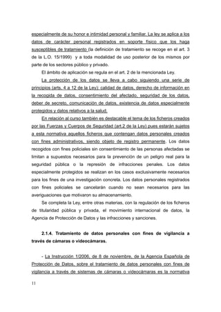 especialmente de su honor e intimidad personal y familiar. La ley se aplica a los
datos de carácter personal registrados en soporte físico que los haga
susceptibles de tratamiento (la definición de tratamiento se recoge en el art. 3
de la L.O. 15/1999) y a toda modalidad de uso posterior de los mismos por
parte de los sectores público y privado.
     El ámbito de aplicación se regula en el art. 2 de la mencionada Ley.
     La protección de los datos se lleva a cabo siguiendo una serie de
principios (arts. 4 a 12 de la Ley): calidad de datos, derecho de información en
la recogida de datos, consentimiento del afectado, seguridad de los datos,
deber de secreto, comunicación de datos, existencia de datos especialmente
protegidos y datos relativos a la salud.
     En relación al curso también es destacable el tema de los ficheros creados
por las Fuerzas y Cuerpos de Seguridad (art.2 de la Ley) pues estarán sujetos
a esta normativa aquellos ficheros que contengan datos personales creados
con fines administrativos, siendo objeto de registro permanente. Los datos
recogidos con fines policiales sin consentimiento de las personas afectadas se
limitan a supuestos necesarios para la prevención de un peligro real para la
seguridad pública o la represión de infracciones penales. Los datos
especialmente protegidos se realizan en los casos exclusivamente necesarios
para los fines de una investigación concreta. Los datos personales registrados
con fines policiales se cancelarán cuando no sean necesarios para las
averiguaciones que motivaron su almacenamiento.
     Se completa la Ley, entre otras materias, con la regulación de los ficheros
de titularidad pública y privada, el movimiento internacional de datos, la
Agencia de Protección de Datos y las infracciones y sanciones.


     2.1.4. Tratamiento de datos personales con fines de vigilancia a
través de cámaras o videocámaras.


     - La Instrucción 1/2006, de 8 de noviembre, de la Agencia Española de
Protección de Datos, sobre el tratamiento de datos personales con fines de
vigilancia a través de sistemas de cámaras o videocámaras es la normativa

11
 