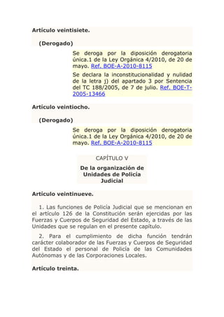 Artículo veintisiete.

  (Derogado)
              Se deroga por la diposición derogatoria
              única.1 de la Ley Orgánica 4/2010, de 20 de
              mayo. Ref. BOE-A-2010-8115
              Se declara la inconstitucionalidad y nulidad
              de la letra j) del apartado 3 por Sentencia
              del TC 188/2005, de 7 de julio. Ref. BOE-T-
              2005-13466

Artículo veintiocho.

  (Derogado)
              Se deroga por la diposición derogatoria
              única.1 de la Ley Orgánica 4/2010, de 20 de
              mayo. Ref. BOE-A-2010-8115

                         CAPÍTULO V
                    De la organización de
                     Unidades de Policía
                           Judicial

Artículo veintinueve.

   1. Las funciones de Policía Judicial que se mencionan en
el artículo 126 de la Constitución serán ejercidas por las
Fuerzas y Cuerpos de Seguridad del Estado, a través de las
Unidades que se regulan en el presente capítulo.
  2. Para el cumplimiento de dicha función tendrán
carácter colaborador de las Fuerzas y Cuerpos de Seguridad
del Estado el personal de Policía de las Comunidades
Autónomas y de las Corporaciones Locales.

Artículo treinta.
 