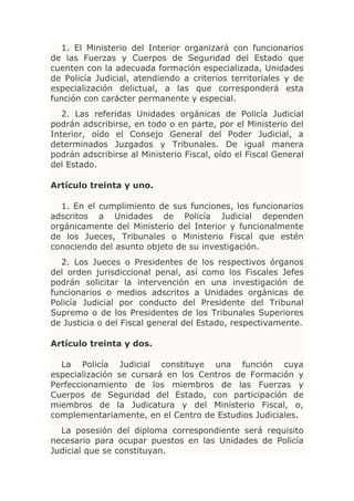 1. El Ministerio del Interior organizará con funcionarios
de las Fuerzas y Cuerpos de Seguridad del Estado que
cuenten con la adecuada formación especializada, Unidades
de Policía Judicial, atendiendo a criterios territoriales y de
especialización delictual, a las que corresponderá esta
función con carácter permanente y especial.
   2. Las referidas Unidades orgánicas de Policía Judicial
podrán adscribirse, en todo o en parte, por el Ministerio del
Interior, oído el Consejo General del Poder Judicial, a
determinados Juzgados y Tribunales. De igual manera
podrán adscribirse al Ministerio Fiscal, oído el Fiscal General
del Estado.

Artículo treinta y uno.

  1. En el cumplimiento de sus funciones, los funcionarios
adscritos a Unidades de Policía Judicial dependen
orgánicamente del Ministerio del Interior y funcionalmente
de los Jueces, Tribunales o Ministerio Fiscal que estén
conociendo del asunto objeto de su investigación.
  2. Los Jueces o Presidentes de los respectivos órganos
del orden jurisdiccional penal, así como los Fiscales Jefes
podrán solicitar la intervención en una investigación de
funcionarios o medios adscritos a Unidades orgánicas de
Policía Judicial por conducto del Presidente del Tribunal
Supremo o de los Presidentes de los Tribunales Superiores
de Justicia o del Fiscal general del Estado, respectivamente.

Artículo treinta y dos.

  La Policía Judicial constituye una función cuya
especialización se cursará en los Centros de Formación y
Perfeccionamiento de los miembros de las Fuerzas y
Cuerpos de Seguridad del Estado, con participación de
miembros de la Judicatura y del Ministerio Fiscal, o,
complementariamente, en el Centro de Estudios Judiciales.
  La posesión del diploma correspondiente será requisito
necesario para ocupar puestos en las Unidades de Policía
Judicial que se constituyan.
 