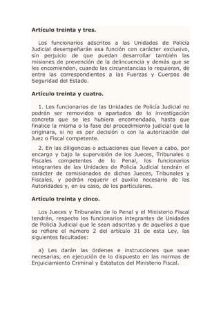 Artículo treinta y tres.

   Los funcionarios adscritos a las Unidades de Policía
Judicial desempeñarán esa función con carácter exclusivo,
sin perjuicio de que puedan desarrollar también las
misiones de prevención de la delincuencia y demás que se
les encomienden, cuando las circunstancias lo requieran, de
entre las correspondientes a las Fuerzas y Cuerpos de
Seguridad del Estado.

Artículo treinta y cuatro.

   1. Los funcionarios de las Unidades de Policía Judicial no
podrán ser removidos o apartados de la investigación
concreta que se les hubiera encomendado, hasta que
finalice la misma o la fase del procedimiento judicial que la
originara, si no es por decisión o con la autorización del
Juez o Fiscal competente.
   2. En las diligencias o actuaciones que lleven a cabo, por
encargo y bajo la supervisión de los Jueces, Tribunales o
Fiscales competentes de lo Penal, los funcionarios
integrantes de las Unidades de Policía Judicial tendrán el
carácter de comisionados de dichos Jueces, Tribunales y
Fiscales, y podrán requerir el auxilio necesario de las
Autoridades y, en su caso, de los particulares.

Artículo treinta y cinco.

   Los Jueces y Tribunales de lo Penal y el Ministerio Fiscal
tendrán, respecto los funcionarios integrantes de Unidades
de Policía Judicial que le sean adscritas y de aquellos a que
se refiere el número 2 del artículo 31 de esta Ley, las
siguientes facultades:

  a) Les darán las órdenes e instrucciones que sean
necesarias, en ejecución de lo dispuesto en las normas de
Enjuiciamiento Criminal y Estatutos del Ministerio Fiscal.
 