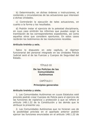 b) Determinarán, en dichas órdenes o instrucciones, el
contenido y circunstancias de las actuaciones que interesen
a dichas Unidades.
  c) Controlarán la ejecución de tales actuaciones, en
cuanto a la forma y los resultados.
   d) Podrán instar el ejercicio de la potestad disciplinaria,
en cuyo caso emitirán los informes que puedan exigir la
tramitación de los correspondientes expedientes, así como
aquellos otros que considere oportunos. En estos casos
recibirán los testimonios de las resoluciones recaídas.

Artículo treinta y seis.

  Salvo lo dispuesto en este capítulo, el régimen
funcionarial del personal integrado en las Unidades Policía
Judicial será el de las Fuerzas y Cuerpos de Seguridad del
Estado.


                           TÍTULO III
                   De las Policías de las
                       Comunidades
                        Autónomas

                         CAPÍTULO I
                   Principios generales

Artículo treinta y siete.
   1. Las Comunidades Autónomas en cuyos Estatutos esté
previsto podrán crear Cuerpos de Policía para el ejercicio de
las funciones de vigilancia y protección a que se refiere el
artículo 148.1.22 de la Constitución y las demás que le
atribuye la presente Ley.
   2. Las Comunidades Autónomas que no hicieran uso de
la posibilidad prevista en el apartado anterior podrán
ejercer las funciones enunciadas en el artículo 148.1.22 de
 