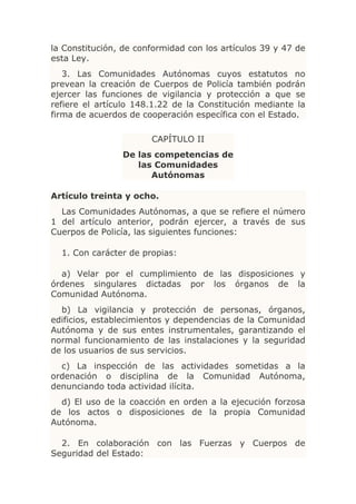 la Constitución, de conformidad con los artículos 39 y 47 de
esta Ley.
   3. Las Comunidades Autónomas cuyos estatutos no
prevean la creación de Cuerpos de Policía también podrán
ejercer las funciones de vigilancia y protección a que se
refiere el artículo 148.1.22 de la Constitución mediante la
firma de acuerdos de cooperación específica con el Estado.

                       CAPÍTULO II
                De las competencias de
                   las Comunidades
                      Autónomas

Artículo treinta y ocho.
  Las Comunidades Autónomas, a que se refiere el número
1 del artículo anterior, podrán ejercer, a través de sus
Cuerpos de Policía, las siguientes funciones:

  1. Con carácter de propias:

  a) Velar por el cumplimiento de las disposiciones y
órdenes singulares dictadas por los órganos de la
Comunidad Autónoma.
  b) La vigilancia y protección de personas, órganos,
edificios, establecimientos y dependencias de la Comunidad
Autónoma y de sus entes instrumentales, garantizando el
normal funcionamiento de las instalaciones y la seguridad
de los usuarios de sus servicios.
  c) La inspección de las actividades sometidas a la
ordenación o disciplina de la Comunidad Autónoma,
denunciando toda actividad ilícita.
  d) El uso de la coacción en orden a la ejecución forzosa
de los actos o disposiciones de la propia Comunidad
Autónoma.

  2. En colaboración con las Fuerzas y Cuerpos de
Seguridad del Estado:
 
