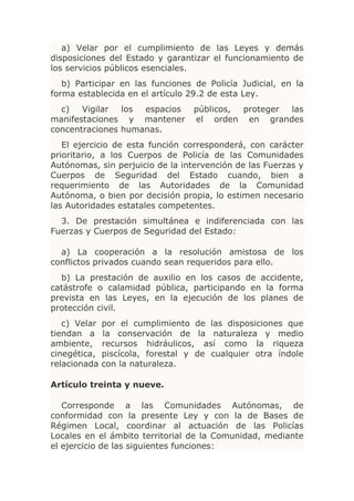 a) Velar por el cumplimiento de las Leyes y demás
disposiciones del Estado y garantizar el funcionamiento de
los servicios públicos esenciales.
   b) Participar en las funciones de Policía Judicial, en la
forma establecida en el artículo 29.2 de esta Ley.
  c)   Vigilar  los espacios      públicos, proteger las
manifestaciones y mantener        el orden en grandes
concentraciones humanas.
   El ejercicio de esta función corresponderá, con carácter
prioritario, a los Cuerpos de Policía de las Comunidades
Autónomas, sin perjuicio de la intervención de las Fuerzas y
Cuerpos de Seguridad del Estado cuando, bien a
requerimiento de las Autoridades de la Comunidad
Autónoma, o bien por decisión propia, lo estimen necesario
las Autoridades estatales competentes.
  3. De prestación simultánea e indiferenciada con las
Fuerzas y Cuerpos de Seguridad del Estado:

  a) La cooperación a la resolución amistosa de los
conflictos privados cuando sean requeridos para ello.
  b) La prestación de auxilio en los casos de accidente,
catástrofe o calamidad pública, participando en la forma
prevista en las Leyes, en la ejecución de los planes de
protección civil.
   c) Velar   por el cumplimiento de las disposiciones que
tiendan a     la conservación de la naturaleza y medio
ambiente,     recursos hidráulicos, así como la riqueza
cinegética,   piscícola, forestal y de cualquier otra índole
relacionada   con la naturaleza.

Artículo treinta y nueve.

   Corresponde a las Comunidades Autónomas, de
conformidad con la presente Ley y con la de Bases de
Régimen Local, coordinar al actuación de las Policías
Locales en el ámbito territorial de la Comunidad, mediante
el ejercicio de las siguientes funciones:
 