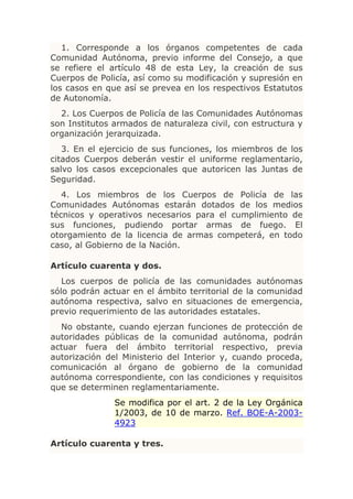 1. Corresponde a los órganos competentes de cada
Comunidad Autónoma, previo informe del Consejo, a que
se refiere el artículo 48 de esta Ley, la creación de sus
Cuerpos de Policía, así como su modificación y supresión en
los casos en que así se prevea en los respectivos Estatutos
de Autonomía.
  2. Los Cuerpos de Policía de las Comunidades Autónomas
son Institutos armados de naturaleza civil, con estructura y
organización jerarquizada.
   3. En el ejercicio de sus funciones, los miembros de los
citados Cuerpos deberán vestir el uniforme reglamentario,
salvo los casos excepcionales que autoricen las Juntas de
Seguridad.
   4. Los miembros de los Cuerpos de Policía de las
Comunidades Autónomas estarán dotados de los medios
técnicos y operativos necesarios para el cumplimiento de
sus funciones, pudiendo portar armas de fuego. El
otorgamiento de la licencia de armas competerá, en todo
caso, al Gobierno de la Nación.

Artículo cuarenta y dos.
   Los cuerpos de policía de las comunidades autónomas
sólo podrán actuar en el ámbito territorial de la comunidad
autónoma respectiva, salvo en situaciones de emergencia,
previo requerimiento de las autoridades estatales.
  No obstante, cuando ejerzan funciones de protección de
autoridades públicas de la comunidad autónoma, podrán
actuar fuera del ámbito territorial respectivo, previa
autorización del Ministerio del Interior y, cuando proceda,
comunicación al órgano de gobierno de la comunidad
autónoma correspondiente, con las condiciones y requisitos
que se determinen reglamentariamente.
               Se modifica por el art. 2 de la Ley Orgánica
               1/2003, de 10 de marzo. Ref. BOE-A-2003-
               4923

Artículo cuarenta y tres.
 