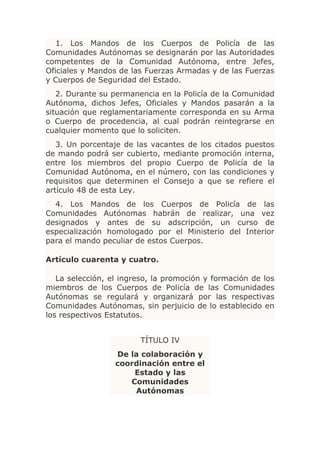 1. Los Mandos de los Cuerpos de Policía de las
Comunidades Autónomas se designarán por las Autoridades
competentes de la Comunidad Autónoma, entre Jefes,
Oficiales y Mandos de las Fuerzas Armadas y de las Fuerzas
y Cuerpos de Seguridad del Estado.
   2. Durante su permanencia en la Policía de la Comunidad
Autónoma, dichos Jefes, Oficiales y Mandos pasarán a la
situación que reglamentariamente corresponda en su Arma
o Cuerpo de procedencia, al cual podrán reintegrarse en
cualquier momento que lo soliciten.
   3. Un porcentaje de las vacantes de los citados puestos
de mando podrá ser cubierto, mediante promoción interna,
entre los miembros del propio Cuerpo de Policía de la
Comunidad Autónoma, en el número, con las condiciones y
requisitos que determinen el Consejo a que se refiere el
artículo 48 de esta Ley.
  4. Los Mandos de los Cuerpos de Policía de las
Comunidades Autónomas habrán de realizar, una vez
designados y antes de su adscripción, un curso de
especialización homologado por el Ministerio del Interior
para el mando peculiar de estos Cuerpos.

Artículo cuarenta y cuatro.

   La selección, el ingreso, la promoción y formación de los
miembros de los Cuerpos de Policía de las Comunidades
Autónomas se regulará y organizará por las respectivas
Comunidades Autónomas, sin perjuicio de lo establecido en
los respectivos Estatutos.


                        TÍTULO IV
                  De la colaboración y
                  coordinación entre el
                      Estado y las
                     Comunidades
                      Autónomas
 