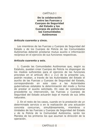 CAPÍTULO I
                  De la colaboración
                  entre las Fuerzas y
                 Cuerpos de Seguridad
                    del Estado y los
                 Cuerpos de policía de
                   las Comunidades
                      Autónomas

Artículo cuarenta y cinco.

   Los miembros de las Fuerzas y Cuerpos de Seguridad del
Estado y de los Cuerpos de Policía de las Comunidades
Autónomas deberán prestarse mutuo auxilio e información
recíproca en el ejercicio de sus funciones respectivas.

Artículo cuarenta y seis.

   1. Cuando las Comunidades Autónomas que, según su
Estatuto, puedan crear Cuerpos de Policía no dispongan de
los medios suficientes para el ejercicio de las funciones
previstas en el artículo 38.1 y 2.c) de la presente Ley,
podrán recabar, a través de las Autoridades del Estado el
auxilio de las Fuerzas y Cuerpos de Seguridad del Estado,
correspondiendo en este caso a las Autoridades
gubernativas estatales la determinación del modo y forma
de prestar el auxilio solicitado. En caso de considerarse
procedente su intervención, las Fuerzas y Cuerpos de
Seguridad del Estado actuarán bajo el mando de sus Jefes
naturales.
  2. En el resto de los casos, cuando en la prestación de un
determinado servicio o en la realización de una actuación
concreta    concurran,    simultáneamente,    miembros     o
Unidades de las Fuerzas y Cuerpos de Seguridad del Estado
y de la Policía de la Comunidad Autónoma, serán los
Mandos de los primeros los que asuman la dirección de la
operación.

                       CAPÍTULO II
 