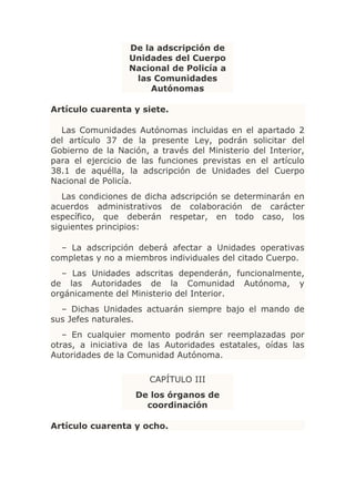 De la adscripción de
                  Unidades del Cuerpo
                  Nacional de Policía a
                   las Comunidades
                      Autónomas

Artículo cuarenta y siete.

  Las Comunidades Autónomas incluidas en el apartado 2
del artículo 37 de la presente Ley, podrán solicitar del
Gobierno de la Nación, a través del Ministerio del Interior,
para el ejercicio de las funciones previstas en el artículo
38.1 de aquélla, la adscripción de Unidades del Cuerpo
Nacional de Policía.
   Las condiciones de dicha adscripción se determinarán en
acuerdos administrativos de colaboración de carácter
específico, que deberán respetar, en todo caso, los
siguientes principios:

  – La adscripción deberá afectar a Unidades operativas
completas y no a miembros individuales del citado Cuerpo.
  – Las Unidades adscritas dependerán, funcionalmente,
de las Autoridades de la Comunidad Autónoma, y
orgánicamente del Ministerio del Interior.
  – Dichas Unidades actuarán siempre bajo el mando de
sus Jefes naturales.
   – En cualquier momento podrán ser reemplazadas por
otras, a iniciativa de las Autoridades estatales, oídas las
Autoridades de la Comunidad Autónoma.

                       CAPÍTULO III
                    De los órganos de
                      coordinación

Artículo cuarenta y ocho.
 