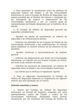 1. Para garantizar la coordinación entre las políticas de
seguridad pública del Estado y de las Comunidades
Autónomas se crea el Consejo de Política de Seguridad, que
estará presidido por el Ministro del Interior e integrado por
los Consejeros de Interior o Gobernación de las
Comunidades Autónomas y por un número igual de
representantes del Estado designados por el Gobierno de la
Nación.
   2. El Consejo de Política de Seguridad ejercerá las
siguientes competencias:

  – Aprobar los planes de coordinación en materia de
seguridad y de infraestructura policial.
   – Informar las plantillas de los Cuerpos de Policía de las
Comunidades Autónomas y sus modificaciones. El Consejo
podrá establecer el número máximo de los efectivos de las
plantillas.
  – Aprobar directivas y recomendaciones de carácter
general.
   – Informar las disposiciones que dicten las Comunidades
Autónomas, en relación con sus propios Cuerpos de Policía,
así como la de creación de éstos.
  – Informar los convenios de cooperación, en materia de
seguridad entre el Estado y las Comunidades Autónomas.
  – Las demás que le atribuya la legislación vigente.

   3. Para su adecuado funcionamiento el Consejo de
Política de Seguridad elaborará un Reglamento de régimen
interior que será aprobado por el mismo.

Artículo cuarenta y nueve.

  1. Dentro del Consejo de Política de Seguridad
funcionará un Comité de Expertos integrado por ocho
representantes, cuatro del Estado y cuatro de las
Comunidades Autónomas, designados estos últimos
anualmente por los miembros del Consejo de Política de
 