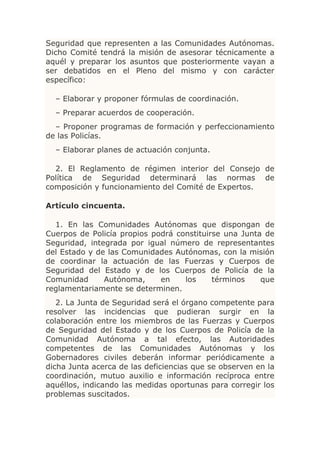 Seguridad que representen a las Comunidades Autónomas.
Dicho Comité tendrá la misión de asesorar técnicamente a
aquél y preparar los asuntos que posteriormente vayan a
ser debatidos en el Pleno del mismo y con carácter
específico:

  – Elaborar y proponer fórmulas de coordinación.
  – Preparar acuerdos de cooperación.
  – Proponer programas de formación y perfeccionamiento
de las Policías.
  – Elaborar planes de actuación conjunta.

  2. El Reglamento de régimen interior del Consejo de
Política de Seguridad determinará las normas de
composición y funcionamiento del Comité de Expertos.

Artículo cincuenta.

  1. En las Comunidades Autónomas que dispongan de
Cuerpos de Policía propios podrá constituirse una Junta de
Seguridad, integrada por igual número de representantes
del Estado y de las Comunidades Autónomas, con la misión
de coordinar la actuación de las Fuerzas y Cuerpos de
Seguridad del Estado y de los Cuerpos de Policía de la
Comunidad      Autónoma,     en    los     términos    que
reglamentariamente se determinen.
   2. La Junta de Seguridad será el órgano competente para
resolver las incidencias que pudieran surgir en la
colaboración entre los miembros de las Fuerzas y Cuerpos
de Seguridad del Estado y de los Cuerpos de Policía de la
Comunidad Autónoma a tal efecto, las Autoridades
competentes de las Comunidades Autónomas y los
Gobernadores civiles deberán informar periódicamente a
dicha Junta acerca de las deficiencias que se observen en la
coordinación, mutuo auxilio e información recíproca entre
aquéllos, indicando las medidas oportunas para corregir los
problemas suscitados.
 
