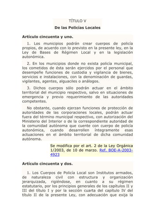 TÍTULO V
                  De las Policías Locales

Artículo cincuenta y uno.
  1. Los municipios podrán crear cuerpos de policía
propios, de acuerdo con lo previsto en la presente ley, en la
Ley de Bases de Régimen Local y en la legislación
autonómica.
   2. En los municipios donde no exista policía municipal,
los cometidos de ésta serán ejercidos por el personal que
desempeñe funciones de custodia y vigilancia de bienes,
servicios e instalaciones, con la denominación de guardas,
vigilantes, agentes, alguaciles o análogos.
   3. Dichos cuerpos sólo podrán actuar en el ámbito
territorial del municipio respectivo, salvo en situaciones de
emergencia y previo requerimiento de las autoridades
competentes.
   No obstante, cuando ejerzan funciones de protección de
autoridades de las corporaciones locales, podrán actuar
fuera del término municipal respectivo, con autorización del
Ministerio del Interior o de la correspondiente autoridad de
la comunidad autónoma que cuente con cuerpo de policía
autonómica,     cuando     desarrollen  íntegramente    esas
actuaciones en el ámbito territorial de dicha comunidad
autónoma.
               Se modifica por el art. 2 de la Ley Orgánica
               1/2003, de 10 de marzo. Ref. BOE-A-2003-
               4923

Artículo cincuenta y dos.

   1. Los Cuerpos de Policía Local son Institutos armados,
de naturaleza civil con estructura y organización
jerarquizada, rigiéndose, en cuanto a su régimen
estatutario, por los principios generales de los capítulos II y
III del título I y por la sección cuarta del capítulo IV del
título II de la presente Ley, con adecuación que exija la
 