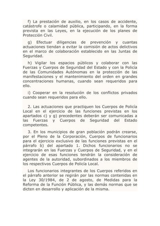 f) La prestación de auxilio, en los casos de accidente,
catástrofe o calamidad pública, participando, en la forma
prevista en las Leyes, en la ejecución de los planes de
Protección Civil.
  g) Efectuar diligencias de prevención y cuantas
actuaciones tiendan a evitar la comisión de actos delictivos
en el marco de colaboración establecido en las Juntas de
Seguridad.
   h) Vigilar los espacios públicos y colaborar con las
Fuerzas y Cuerpos de Seguridad del Estado y con la Policía
de las Comunidades Autónomas en la protección de las
manifestaciones y el mantenimiento del orden en grandes
concentraciones humanas, cuando sean requeridos para
ello.
  i) Cooperar en la resolución de los conflictos privados
cuando sean requeridos para ello.

   2. Las actuaciones que practiquen los Cuerpos de Policía
Local en el ejercicio de las funciones previstas en los
apartados c) y g) precedentes deberán ser comunicadas a
las Fuerzas y Cuerpos de Seguridad del Estado
competentes.
   3. En los municipios de gran población podrán crearse,
por el Pleno de la Corporación, Cuerpos de funcionarios
para el ejercicio exclusivo de las funciones previstas en el
párrafo b) del apartado 1. Dichos funcionarios no se
integrarán en las Fuerzas y Cuerpos de Seguridad, y en el
ejercicio de esas funciones tendrán la consideración de
agentes de la autoridad, subordinados a los miembros de
los respectivos Cuerpos de Policía Local.
   Los funcionarios integrantes de los Cuerpos referidos   en
el párrafo anterior se regirán por las normas contenidas   en
la Ley 30/1984, de 2 de agosto, de Medidas para             la
Reforma de la Función Pública, y las demás normas que      se
dicten en desarrollo y aplicación de la misma.
 