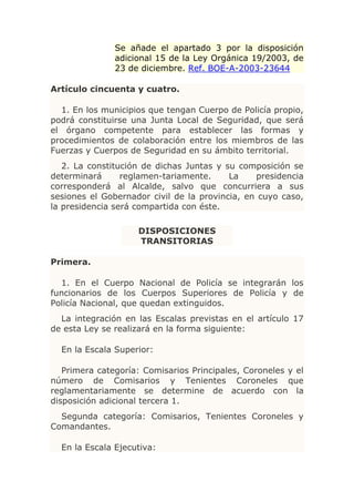 Se añade el apartado 3 por la disposición
               adicional 15 de la Ley Orgánica 19/2003, de
               23 de diciembre. Ref. BOE-A-2003-23644

Artículo cincuenta y cuatro.

  1. En los municipios que tengan Cuerpo de Policía propio,
podrá constituirse una Junta Local de Seguridad, que será
el órgano competente para establecer las formas y
procedimientos de colaboración entre los miembros de las
Fuerzas y Cuerpos de Seguridad en su ámbito territorial.
   2. La constitución de dichas Juntas y su composición se
determinará      reglamen-tariamente.     La    presidencia
corresponderá al Alcalde, salvo que concurriera a sus
sesiones el Gobernador civil de la provincia, en cuyo caso,
la presidencia será compartida con éste.

                    DISPOSICIONES
                    TRANSITORIAS

Primera.

  1. En el Cuerpo Nacional de Policía se integrarán los
funcionarios de los Cuerpos Superiores de Policía y de
Policía Nacional, que quedan extinguidos.
  La integración en las Escalas previstas en el artículo 17
de esta Ley se realizará en la forma siguiente:

  En la Escala Superior:

   Primera categoría: Comisarios Principales, Coroneles y el
número de Comisarios y Tenientes Coroneles que
reglamentariamente se determine de acuerdo con la
disposición adicional tercera 1.
  Segunda categoría: Comisarios, Tenientes Coroneles y
Comandantes.

  En la Escala Ejecutiva:
 
