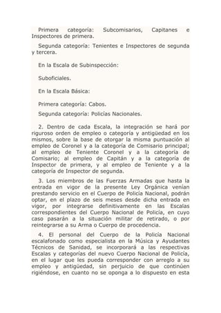 Primera    categoría:   Subcomisarios,    Capitanes    e
Inspectores de primera.
   Segunda categoría: Tenientes e Inspectores de segunda
y tercera.

  En la Escala de Subinspección:

  Suboficiales.

  En la Escala Básica:

  Primera categoría: Cabos.
  Segunda categoría: Policías Nacionales.

   2. Dentro de cada Escala, la integración se hará por
riguroso orden de empleo o categoría y antigüedad en los
mismos, sobre la base de otorgar la misma puntuación al
empleo de Coronel y a la categoría de Comisario principal;
al empleo de Teniente Coronel y a la categoría de
Comisario; al empleo de Capitán y a la categoría de
Inspector de primera, y al empleo de Teniente y a la
categoría de Inspector de segunda.
   3. Los miembros de las Fuerzas Armadas que hasta la
entrada en vigor de la presente Ley Orgánica venían
prestando servicio en el Cuerpo de Policía Nacional, podrán
optar, en el plazo de seis meses desde dicha entrada en
vigor, por integrarse definitivamente en las Escalas
correspondientes del Cuerpo Nacional de Policía, en cuyo
caso pasarán a la situación militar de retirado, o por
reintegrarse a su Arma o Cuerpo de procedencia.
   4. El personal del Cuerpo de la Policía Nacional
escalafonado como especialista en la Música y Ayudantes
Técnicos de Sanidad, se incorporará a las respectivas
Escalas y categorías del nuevo Cuerpo Nacional de Policía,
en el lugar que les pueda corresponder con arreglo a su
empleo y antigüedad, sin perjuicio de que continúen
rigiéndose, en cuanto no se oponga a lo dispuesto en esta
 