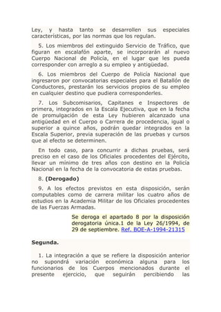 Ley, y hasta tanto se desarrollen sus              especiales
características, por las normas que los regulan.
   5. Los miembros del extinguido Servicio de Tráfico, que
figuran en escalafón aparte, se incorporarán al nuevo
Cuerpo Nacional de Policía, en el lugar que les pueda
corresponder con arreglo a su empleo y antigüedad.
   6. Los miembros del Cuerpo de Policía Nacional que
ingresaron por convocatorias especiales para el Batallón de
Conductores, prestarán los servicios propios de su empleo
en cualquier destino que pudiera corresponderles.
   7. Los Subcomisarios, Capitanes e Inspectores de
primera, integrados en la Escala Ejecutiva, que en la fecha
de promulgación de esta Ley hubieren alcanzado una
antigüedad en el Cuerpo o Carrera de procedencia, igual o
superior a quince años, podrán quedar integrados en la
Escala Superior, previa superación de las pruebas y cursos
que al efecto se determinen.
   En todo caso, para concurrir a dichas pruebas, será
preciso en el caso de los Oficiales procedentes del Ejército,
llevar un mínimo de tres años con destino en la Policía
Nacional en la fecha de la convocatoria de estas pruebas.
  8. (Derogado)
  9. A los efectos previstos en esta disposición, serán
computables como de carrera militar los cuatro años de
estudios en la Academia Militar de los Oficiales procedentes
de las Fuerzas Armadas.
               Se deroga el apartado 8 por la disposición
               derogatoria única.1 de la Ley 26/1994, de
               29 de septiembre. Ref. BOE-A-1994-21315

Segunda.

  1. La integración a que se refiere la disposición anterior
no supondrá variación económica alguna para los
funcionarios de los Cuerpos mencionados durante el
presente    ejercicio, que    seguirán    percibiendo    las
 
