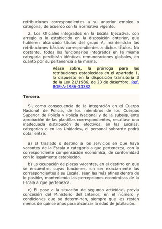 retribuciones correspondientes a su anterior empleo o
categoría, de acuerdo con la normativa vigente.
   2. Los Oficiales integrados en la Escala Ejecutiva, con
arreglo a lo establecido en la disposición anterior, que
hubieren alcanzado títulos del grupo A, mantendrán las
retribuciones básicas correspondientes a dichos títulos. No
obstante, todos los funcionarios integrados en la misma
categoría percibirán idénticas remuneraciones globales, en
cuanto por su pertenencia a la misma.
               Véase     sobre,  la   prórroga   para    las
               retribuciones establecidas en el apartado 1,
               lo dispuesto en la disposición transitoria 3
               de la Ley 21/1986, de 23 de diciembre. Ref.
               BOE-A-1986-33382

Tercera.

   Si, como consecuencia de la integración en el Cuerpo
Nacional de Policía, de los miembros de los Cuerpos
Superior de Policía y Policía Nacional y de la subsiguiente
aprobación de las plantillas correspondientes, resultase una
inadecuada distribución de efectivos, en las Escalas,
categorías o en las Unidades, el personal sobrante podrá
optar entre:

  a) El traslado o destino a los servicios en que haya
vacantes de la Escala o categoría a que pertenezca, con la
correspondiente compensación económica, de conformidad
con lo legalmente establecido.
   b) La ocupación de plazas vacantes, en el destino en que
se encuentre, cuyas funciones, sin ser exactamente las
correspondientes a su Escala, sean las más afines dentro de
lo posible, manteniendo las percepciones económicas de la
Escala a que pertenezca.
  c) El pase a la situación de segunda actividad, previa
concesión del Ministerio del Interior, en el número y
condiciones que se determinen, siempre que les resten
menos de quince años para alcanzar la edad de jubilación.
 