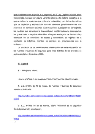 que se realizará con sujeción a lo dispuesto en la Ley Orgánica 4/1997 antes
mencionada. Aunque hay alguna variante relativa a la materia específica a la
que se refiere: la resolución que ordene la instalación y uso de los dispositivos
fijos de captación y reproducción han de identificar genéricamente las vías
públicas o los tramos de aquéllas cuya imagen sea susceptible de ser captada,
las medidas que garanticen la disponibilidad, confidencialidad e integridad de
las grabaciones o registros obtenidos, el órgano encargado de la custodia y
resolución de las solicitudes de acceso y cancelación. La vigencia de la
resolución es indefinida mientras no cambien las circunstancias que la
motivaron.
     La utilización de las videocámaras contempladas en esta disposición por
las Fuerzas y Cuerpos de Seguridad para fines distintos de los previstos se
regirán por la Ley Orgánica 4/1997.




     III.- ANEXO


     4.1. Bibliografía básica.



     LEGISLACIÓN RELACIONADA CON DEONTOLOGÍA PROFESIONAL.


     1.- L.O. 2/1986, de 13 de marzo, de Fuerzas y Cuerpos de Seguridad
(versión actualizada)


     http://www.boe.es/aeboe/consultas/bases_datos/act.php?c=3&item=1986/
06859


     2.- L.O. 1/1992, de 21 de febrero, sobre Protección de la Seguridad
Ciudadana (versión actualizada).


     http://www.boe.es/aeboe/consultas/bases_datos/act.php?c=3&item=1992/
04252
13
 