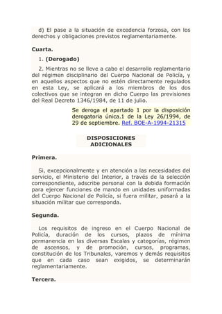 d) El pase a la situación de excedencia forzosa, con los
derechos y obligaciones previstos reglamentariamente.

Cuarta.
  1. (Derogado)
   2. Mientras no se lleve a cabo el desarrollo reglamentario
del régimen disciplinario del Cuerpo Nacional de Policía, y
en aquellos aspectos que no estén directamente regulados
en esta Ley, se aplicará a los miembros de los dos
colectivos que se integran en dicho Cuerpo las previsiones
del Real Decreto 1346/1984, de 11 de julio.
               Se deroga el apartado 1 por la disposición
               derogatoria única.1 de la Ley 26/1994, de
               29 de septiembre. Ref. BOE-A-1994-21315

                     DISPOSICIONES
                      ADICIONALES

Primera.

   Si, excepcionalmente y en atención a las necesidades del
servicio, el Ministerio del Interior, a través de la selección
correspondiente, adscribe personal con la debida formación
para ejercer funciones de mando en unidades uniformadas
del Cuerpo Nacional de Policía, si fuera militar, pasará a la
situación militar que corresponda.

Segunda.

  Los requisitos de ingreso en el Cuerpo Nacional de
Policía, duración de los cursos, plazos de mínima
permanencia en las diversas Escalas y categorías, régimen
de ascensos, y de promoción, cursos, programas,
constitución de los Tribunales, varemos y demás requisitos
que en cada caso sean exigidos, se determinarán
reglamentariamente.

Tercera.
 