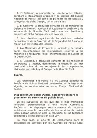 1. El Gobierno, a propuesta del Ministerio del Interior,
aprobará el Reglamento orgánico y de servicio del Cuerpo
Nacional de Policía, así como las plantillas de las Escalas y
categorías de dicho Cuerpo, por una sola vez.
  2. El Gobierno, a propuesta conjunta de los Ministros de
Defensa e Interior, aprobará el Reglamento orgánico y de
servicio de la Guardia Civil, así como las plantillas y
empleos de dicho Cuerpo, por una sola vez.
    3. Las plantillas orgánicas de las distintas Unidades
dependientes de la Dirección de la Seguridad del Estado se
fijarán por el Ministro del Interior.
   4. Los Ministerios de Economía y Hacienda y de Interior
darán conjuntamente las instrucciones relativas a las
misiones de resguardo fiscal, encomendadas al Cuerpo de
la Guardia Civil.
   5. El Gobierno, a propuesta conjunta de los Ministerios
de Defensa e Interior, determinará la extensión del mar
territorial sobre el que se ejercerán las competencias
atribuidas por esta Ley al Cuerpo de la Guardia Civil.

Cuarta.

   Las referencias a la Policía y a los Cuerpos Superior de
Policía y de Policía Nacional, contenidas en la legislación
vigente, se considerarán hechas al Cuerpo Nacional de
Policía.

Disposición Adicional Quinta. Colaboración para la
prestación de servicios de policía local.
   En los supuestos en los que dos o más municipios
limítrofes, pertenecientes a una misma Comunidad
Autónoma, no dispongan separadamente de recursos
suficientes para la prestación de los servicios de policía
local, podrán asociarse para la ejecución de las funciones
asignadas a dichas policías en esta Ley.
  En todo caso, el acuerdo de colaboración para la
prestación de servicios por los Cuerpos de Policía Local
 