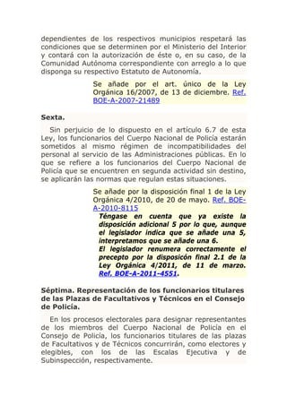 dependientes de los respectivos municipios respetará las
condiciones que se determinen por el Ministerio del Interior
y contará con la autorización de éste o, en su caso, de la
Comunidad Autónoma correspondiente con arreglo a lo que
disponga su respectivo Estatuto de Autonomía.
               Se añade por el art. único de la Ley
               Orgánica 16/2007, de 13 de diciembre. Ref.
               BOE-A-2007-21489

Sexta.
  Sin perjuicio de lo dispuesto en el artículo 6.7 de esta
Ley, los funcionarios del Cuerpo Nacional de Policía estarán
sometidos al mismo régimen de incompatibilidades del
personal al servicio de las Administraciones públicas. En lo
que se refiere a los funcionarios del Cuerpo Nacional de
Policía que se encuentren en segunda actividad sin destino,
se aplicarán las normas que regulan estas situaciones.
               Se añade por la disposición final 1 de la Ley
               Orgánica 4/2010, de 20 de mayo. Ref. BOE-
               A-2010-8115
                Téngase en cuenta que ya existe la
                disposición adicional 5 por lo que, aunque
                el legislador indica que se añade una 5,
                interpretamos que se añade una 6.
                El legislador renumera correctamente el
                precepto por la disposicón final 2.1 de la
                Ley Orgánica 4/2011, de 11 de marzo.
                Ref. BOE-A-2011-4551.

Séptima. Representación de los funcionarios titulares
de las Plazas de Facultativos y Técnicos en el Consejo
de Policía.
   En los procesos electorales para designar representantes
de los miembros del Cuerpo Nacional de Policía en el
Consejo de Policía, los funcionarios titulares de las plazas
de Facultativos y de Técnicos concurrirán, como electores y
elegibles, con los de las Escalas Ejecutiva y de
Subinspección, respectivamente.
 