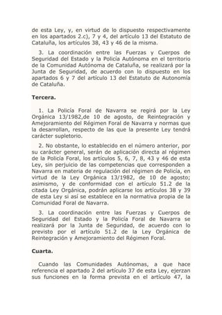 de esta Ley, y, en virtud de lo dispuesto respectivamente
en los apartados 2.c), 7 y 4, del artículo 13 del Estatuto de
Cataluña, los artículos 38, 43 y 46 de la misma.
  3. La coordinación entre las Fuerzas y Cuerpos de
Seguridad del Estado y la Policía Autónoma en el territorio
de la Comunidad Autónoma de Cataluña, se realizará por la
Junta de Seguridad, de acuerdo con lo dispuesto en los
apartados 6 y 7 del artículo 13 del Estatuto de Autonomía
de Cataluña.

Tercera.

   1. La Policía Foral de Navarra se regirá por la Ley
Orgánica 13/1982,de 10 de agosto, de Reintegración y
Amejoramiento del Régimen Foral de Navarra y normas que
la desarrollan, respecto de las que la presente Ley tendrá
carácter supletorio.
   2. No obstante, lo establecido en el número anterior, por
su carácter general, serán de aplicación directa al régimen
de la Policía Foral, los artículos 5, 6, 7, 8, 43 y 46 de esta
Ley, sin perjuicio de las competencias que corresponden a
Navarra en materia de regulación del régimen de Policía, en
virtud de la Ley Orgánica 13/1982, de 10 de agosto;
asimismo, y de conformidad con el artículo 51.2 de la
citada Ley Orgánica, podrán aplicarse los artículos 38 y 39
de esta Ley si así se establece en la normativa propia de la
Comunidad Foral de Navarra.
  3. La coordinación entre las Fuerzas y Cuerpos           de
Seguridad del Estado y la Policía Foral de Navarra         se
realizará por la Junta de Seguridad, de acuerdo con         lo
previsto por el artículo 51.2 de la Ley Orgánica           de
Reintegración y Amejoramiento del Régimen Foral.

Cuarta.

   Cuando las Comunidades Autónomas, a que hace
referencia el apartado 2 del artículo 37 de esta Ley, ejerzan
sus funciones en la forma prevista en el artículo 47, la
 