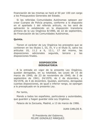 financiación de las mismas se hará al 50 por 100 con cargo
a los Presupuestos Generales del Estado.
   Si las referidas Comunidades Autónomas optasen por
crear Cuerpos de Policía propios, conforme a lo dispuesto
en el apartado 1 del referido artículo, no les será de
aplicación lo establecido en la disposición transitoria
primera de la Ley Orgánica 8/1980, de 22 de septiembre,
de Financiación de las Comunidades Autónomas.

Quinta.

   Tienen el carácter de Ley Orgánica los preceptos que se
contienen en los títulos I, III, IV, V y el título II, salvo los
artículos 10, 11.2 a 6, 12.1, 17 del mismo, las
disposiciones    adicionales    segunda,     tercera     y   las
disposiciones finales.

                       DISPOSICIÓN
                       DEROGATORIA

   A la entrada en vigor de la presente Ley Orgánica,
quedan derogadas, en su totalidad, las Leyes de 15 de
marzo de 1940; de 23 de noviembre de 1940; de 2 de
septiembre de 1941; 24/1970, de 2 de diciembre, y
55/1978, de 4 de diciembre. Quedan, asimismo, derogadas
cuantas disposiciones, de igual o inferior rango, se opongan
a lo preceptuado en la presente Ley.

  Por tanto,
  Mando a todos los españoles, particulares y autoridades,
que guarden y hagan guardar esta Ley Orgánica.
  Palacio de la Zarzuela, Madrid, a 13 de marzo de 1986.

                                              JUAN CARLOS R.

                 El Presidente del Gobierno,
                FELIPE GONZÁLEZ MÁRQUEZ.
 