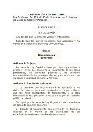 LEGISLACIÓN CONSOLIDADA
Ley Orgánica 15/1999, de 13 de diciembre, de Protección
de Datos de Carácter Personal.


                      JUAN CARLOS I

                      REY DE ESPAÑA
  A todos los que la presente vieren y entendieren.
  Sabed: Que las Cortes Generales han aprobado y Yo
vengo en sancionar la siguiente Ley Orgánica.


                        TÍTULO I
                      Disposiciones
                        generales

Artículo 1. Objeto.
  La presente Ley Orgánica tiene por objeto garantizar y
proteger, en lo que concierne al tratamiento de los datos
personales, las libertades públicas y los derechos
fundamentales de las personas físicas, y especialmente de
su honor e intimidad personal y familiar.

Artículo 2. Ámbito de aplicación.
  1. La presente Ley Orgánica será de aplicación a los
datos de carácter personal registrados en soporte físico,
que los haga susceptibles de tratamiento, y a toda
modalidad de uso posterior de estos datos por los sectores
público y privado.
  Se regirá por la presente Ley Orgánica todo tratamiento
de datos de carácter personal:
  a) Cuando el tratamiento sea efectuado en territorio
español en el marco de las actividades de un
establecimiento del responsable del tratamiento.
 