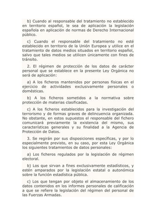 b) Cuando al responsable del tratamiento no establecido
en territorio español, le sea de aplicación la legislación
española en aplicación de normas de Derecho Internacional
público.
   c) Cuando el responsable del tratamiento no esté
establecido en territorio de la Unión Europea y utilice en el
tratamiento de datos medios situados en territorio español,
salvo que tales medios se utilicen únicamente con fines de
tránsito.
  2. El régimen de protección de los datos de carácter
personal que se establece en la presente Ley Orgánica no
será de aplicación:
   a) A los ficheros mantenidos por personas físicas en el
ejercicio de actividades exclusivamente personales o
domésticas.
  b) A los ficheros sometidos a la normativa sobre
protección de materias clasificadas.
   c) A los ficheros establecidos para la investigación del
terrorismo y de formas graves de delincuencia organizada.
No obstante, en estos supuestos el responsable del fichero
comunicará previamente la existencia del mismo, sus
características generales y su finalidad a la Agencia de
Protección de Datos.
   3. Se regirán por sus disposiciones específicas, y por lo
especialmente previsto, en su caso, por esta Ley Orgánica
los siguientes tratamientos de datos personales:
   a) Los ficheros regulados por la legislación de régimen
electoral.
  b) Los que sirvan a fines exclusivamente estadísticos, y
estén amparados por la legislación estatal o autonómica
sobre la función estadística pública.
   c) Los que tengan por objeto el almacenamiento de los
datos contenidos en los informes personales de calificación
a que se refiere la legislación del régimen del personal de
las Fuerzas Armadas.
 