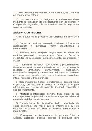 d) Los derivados del Registro Civil y del Registro Central
de penados y rebeldes.
  e) Los procedentes de imágenes y sonidos obtenidos
mediante la utilización de videocámaras por las Fuerzas y
Cuerpos de Seguridad, de conformidad con la legislación
sobre la materia.

Artículo 3. Definiciones.
  A los efectos de la presente Ley Orgánica se entenderá
por:
   a) Datos de carácter personal: cualquier información
concerniente    a personas    físicas  identificadas  o
identificables.
  b) Fichero: todo conjunto organizado de datos de
carácter personal, cualquiera que fuere la forma o
modalidad de su creación, almacenamiento, organización y
acceso.
   c) Tratamiento de datos: operaciones y procedimientos
técnicos de carácter automatizado o no, que permitan la
recogida,     grabación,     conservación,    elaboración,
modificación, bloqueo y cancelación, así como las cesiones
de datos que resulten de comunicaciones, consultas,
interconexiones y transferencias.
  d) Responsable del fichero o tratamiento: persona física
o jurídica, de naturaleza pública o privada, u órgano
administrativo, que decida sobre la finalidad, contenido y
uso del tratamiento.
  e) Afectado o interesado: persona física titular de los
datos que sean objeto del tratamiento a que se refiere el
apartado c) del presente artículo.
   f) Procedimiento de disociación: todo tratamiento de
datos personales de modo que la información que se
obtenga no pueda asociarse a persona identificada o
identificable.
   g) Encargado del tratamiento: la persona física o
jurídica, autoridad pública, servicio o cualquier otro
 
