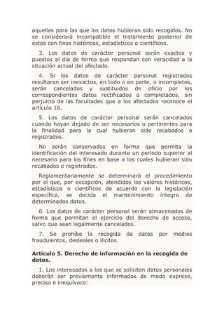 aquellas para las que los datos hubieran sido recogidos. No
se considerará incompatible el tratamiento posterior de
éstos con fines históricos, estadísticos o científicos.
   3. Los datos de carácter personal serán exactos y
puestos al día de forma que respondan con veracidad a la
situación actual del afectado.
   4. Si los datos de carácter personal registrados
resultaran ser inexactos, en todo o en parte, o incompletos,
serán cancelados y sustituidos de oficio por los
correspondientes datos rectificados o completados, sin
perjuicio de las facultades que a los afectados reconoce el
artículo 16.
  5. Los datos de carácter personal serán cancelados
cuando hayan dejado de ser necesarios o pertinentes para
la finalidad para la cual hubieran sido recabados o
registrados.
   No serán conservados en forma que permita la
identificación del interesado durante un período superior al
necesario para los fines en base a los cuales hubieran sido
recabados o registrados.
  Reglamentariamente se determinará el procedimiento
por el que, por excepción, atendidos los valores históricos,
estadísticos o científicos de acuerdo con la legislación
específica, se decida el mantenimiento íntegro de
determinados datos.
   6. Los datos de carácter personal serán almacenados de
forma que permitan el ejercicio del derecho de acceso,
salvo que sean legalmente cancelados.
   7. Se prohíbe la recogida          de   datos   por   medios
fraudulentos, desleales o ilícitos.

Artículo 5. Derecho de información en la recogida de
datos.
  1. Los interesados a los que se soliciten datos personales
deberán ser previamente informados de modo expreso,
preciso e inequívoco:
 